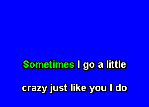 Sometimes I go a little

crazy just like you I do