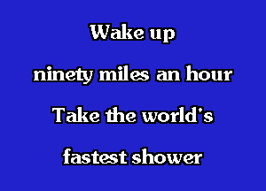 Wake up

ninety miles an hour
Take the world's

fastest shower