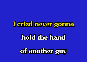 I cried never gonna

hold the hand

of another guy