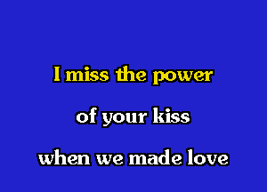 I miss the power

of your kiss

when we made love