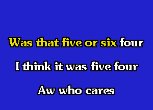 Was that five or six four
I think it was five four

Aw who cares