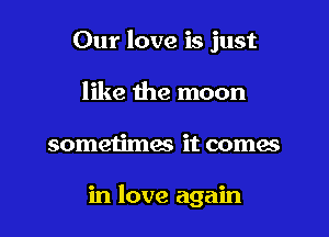 Our love is just
like the moon

sometimes it comes

in love again