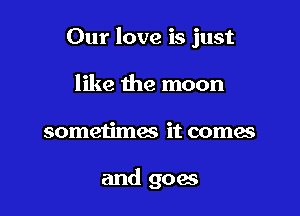 Our love is just

like the moon
sometimes it comes

and goes