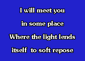 I will meet you

in some place

Where the light lends

itself to soft repose