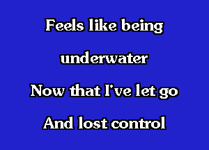 Feels like being

underwater

Now that I've let go

And lost control
