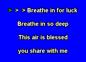 ) t. Breathe in for luck

Breathe in so deep

This air is blessed

you share with me