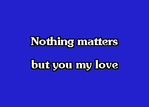 Nothing matters

but you my love