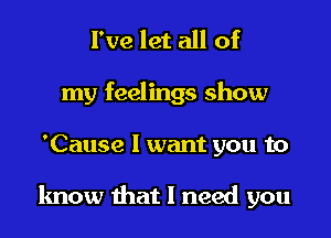 I've let all of

my feelings show

'Cause I want you to

know that I need you