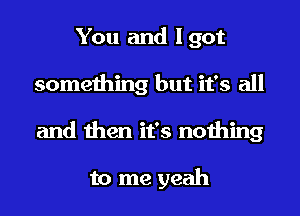 You and Igot
something but it's all
and then it's nothing

to me yeah