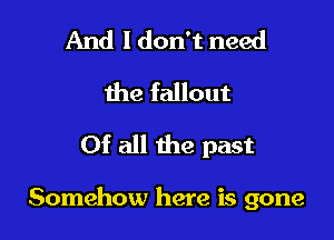 And I don't need
the fallout
Of all the past

Somehow here is gone