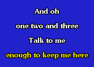 And oh

one two and three

Talk to me

enough to keep me here