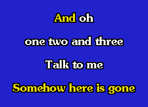 And oh

one two and three

Talk to me

Somehow here is gone