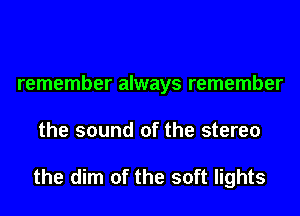 remember always remember
the sound of the stereo

the dim of the soft lights