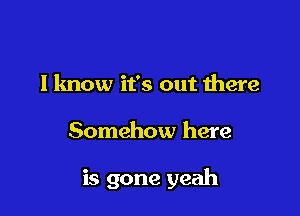 I know it's out there

Somehow here

is gone yeah