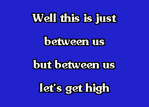 Well this is just

between us

but between us

let's get high