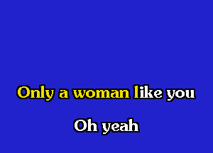 Only a woman like you

Oh yeah