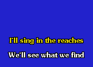 I'll sing in the reaches

We'll see what we find