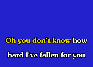 Oh you don't know how

hard I've fallen for you