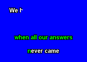 when all our answers

never came