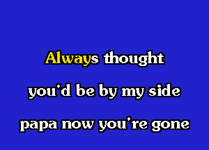 Always thought

you'd be by my side

papa now you're gone