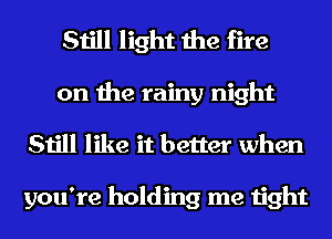 Still light the fire
on the rainy night
Still like it better when

you're holding me tight