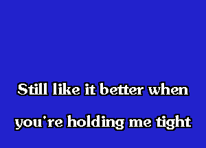 Still like it better when

you're holding me tight