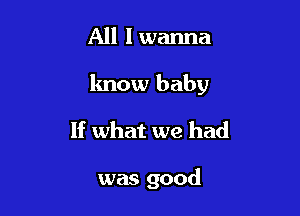 All I wanna
know baby
If what we had

was good