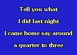 Tell you what
I did last night
I came home say around

a quarter to three