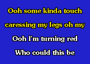 Ooh some kinda touch
caressing my legs oh my
Ooh I'm turning red

Who could this be