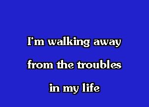 I'm walking away

from the troubles

in my life
