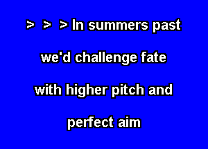 t) In summers past

we'd challenge fate

with higher pitch and

perfect aim
