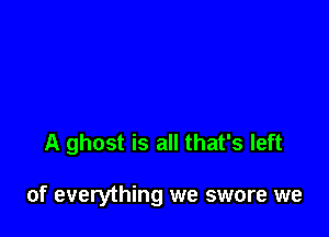 A ghost is all that's left

of everything we swore we