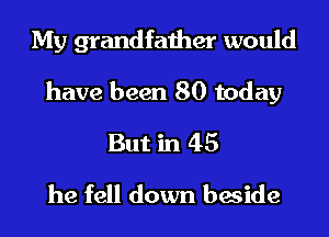 My grandfather would
have been 80 today
But in 45
he fell down beside