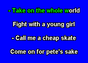 - Take on the whole world
Fight with a young girl

- Call me a cheap skate

Come on for pete's sake