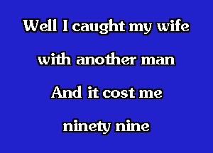 Well I caught my wife
with another man

And it cost me

ninety nine l