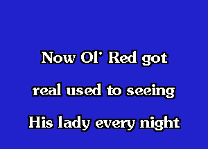 Now 01' Red got

real used to seeing

His lady every night