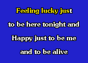 Feeling lucky just
to be here tonight and
Happy just to be me

and to be alive