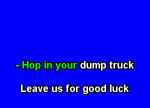 - Hop in your dump truck

Leave us for good luck