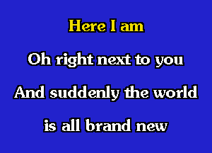 Here I am
Oh right next to you

And suddenly the world

is all brand new