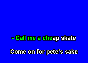 - Call me a cheap skate

Come on for pete's sake
