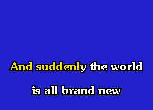 And suddenly the world

is all brand new