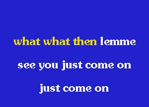 what what then lemme

see you just come on

just come on