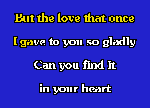 But the love that once
I gave to you so gladly
Can you find it

in your heart