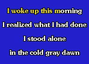 I woke up this morning
I realized what I had done

I stood alone

in the cold gray dawn