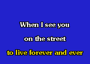 When I see you

on the street

to live forever and ever