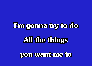 Fm gonna try to do

All the things

you want me to