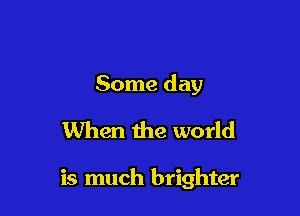 Some day
When the world

is much brighter