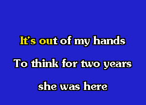 It's out of my hands

To think for two years

she was here