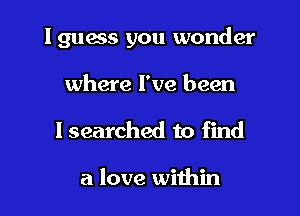 lguess you wonder

where I've been

I searched to find

a love within