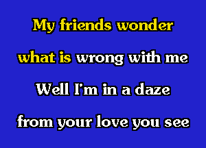 My friends wonder
what is wrong with me

Well I'm in a daze

from your love you see